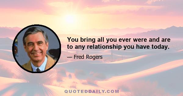 You bring all you ever were and are to any relationship you have today.