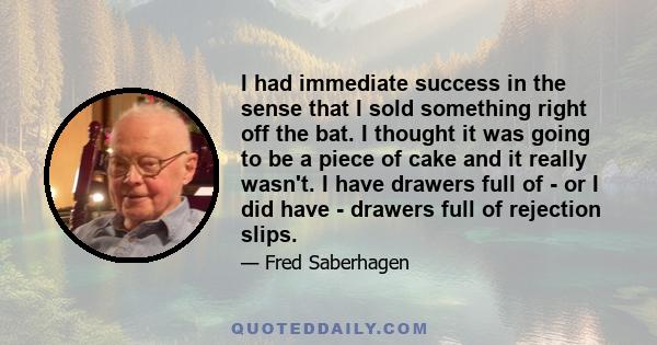 I had immediate success in the sense that I sold something right off the bat. I thought it was going to be a piece of cake and it really wasn't. I have drawers full of - or I did have - drawers full of rejection slips.