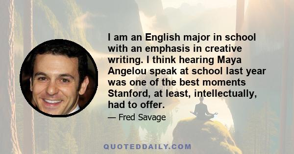 I am an English major in school with an emphasis in creative writing. I think hearing Maya Angelou speak at school last year was one of the best moments Stanford, at least, intellectually, had to offer.