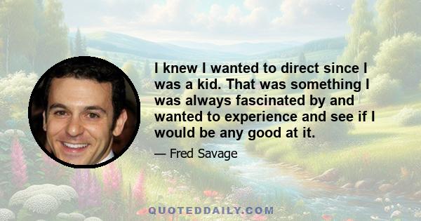 I knew I wanted to direct since I was a kid. That was something I was always fascinated by and wanted to experience and see if I would be any good at it.