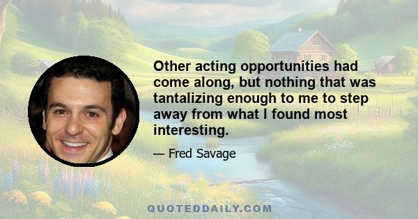 Other acting opportunities had come along, but nothing that was tantalizing enough to me to step away from what I found most interesting.