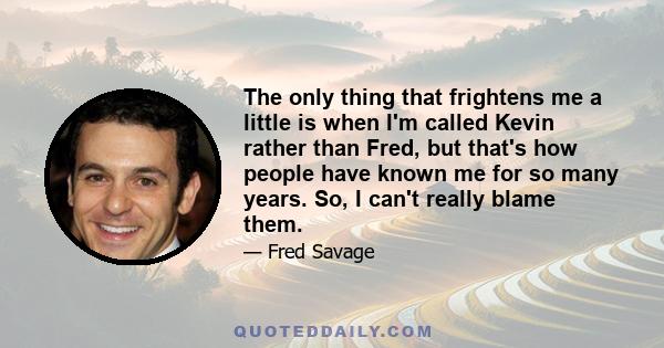 The only thing that frightens me a little is when I'm called Kevin rather than Fred, but that's how people have known me for so many years. So, I can't really blame them.