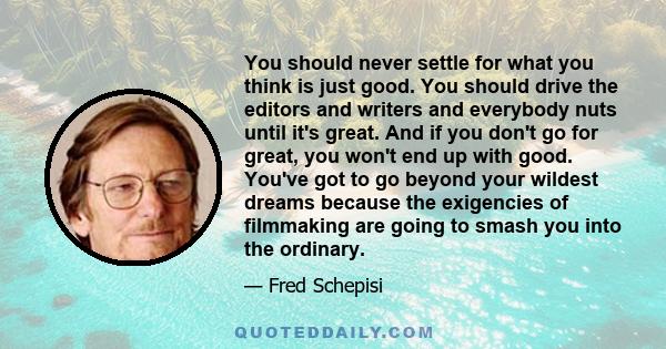 You should never settle for what you think is just good. You should drive the editors and writers and everybody nuts until it's great. And if you don't go for great, you won't end up with good. You've got to go beyond