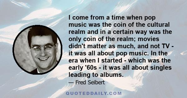 I come from a time when pop music was the coin of the cultural realm and in a certain way was the only coin of the realm; movies didn't matter as much, and not TV - it was all about pop music. In the era when I started