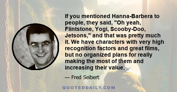 If you mentioned Hanna-Barbera to people, they said, Oh yeah, Flintstone, Yogi, Scooby-Doo, Jetsons, and that was pretty much it. We have characters with very high recognition factors and great films, but no organized