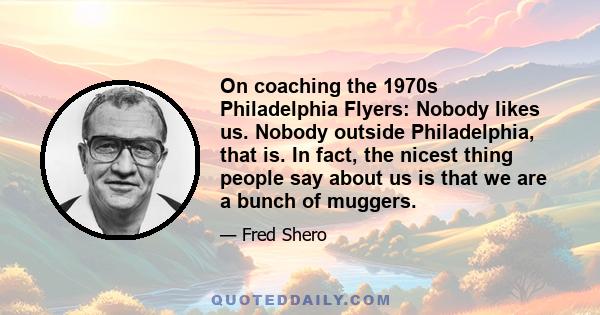 On coaching the 1970s Philadelphia Flyers: Nobody likes us. Nobody outside Philadelphia, that is. In fact, the nicest thing people say about us is that we are a bunch of muggers.