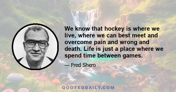 We know that hockey is where we live, where we can best meet and overcome pain and wrong and death. Life is just a place where we spend time between games.