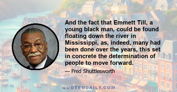 And the fact that Emmett Till, a young black man, could be found floating down the river in Mississippi, as, indeed, many had been done over the years, this set in concrete the determination of people to move forward.