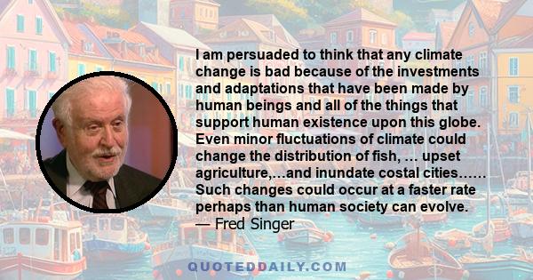 I am persuaded to think that any climate change is bad because of the investments and adaptations that have been made by human beings and all of the things that support human existence upon this globe. Even minor