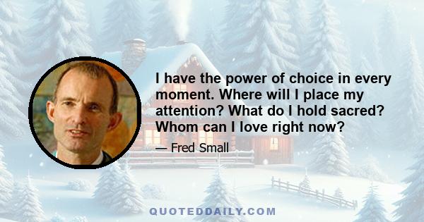 I have the power of choice in every moment. Where will I place my attention? What do I hold sacred? Whom can I love right now?