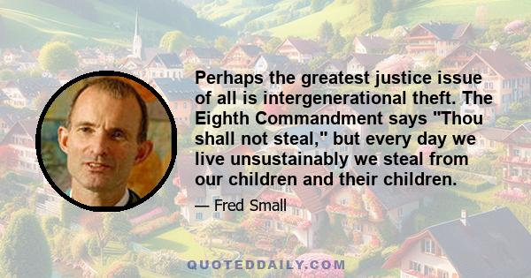 Perhaps the greatest justice issue of all is intergenerational theft. The Eighth Commandment says Thou shall not steal, but every day we live unsustainably we steal from our children and their children.