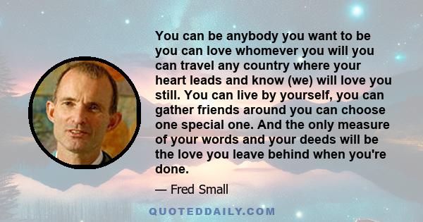 You can be anybody you want to be you can love whomever you will you can travel any country where your heart leads and know (we) will love you still. You can live by yourself, you can gather friends around you can