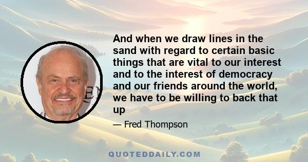 And when we draw lines in the sand with regard to certain basic things that are vital to our interest and to the interest of democracy and our friends around the world, we have to be willing to back that up