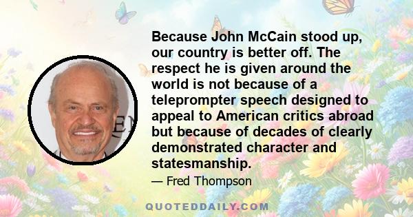 Because John McCain stood up, our country is better off. The respect he is given around the world is not because of a teleprompter speech designed to appeal to American critics abroad but because of decades of clearly