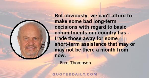 But obviously, we can't afford to make some bad long-term decisions with regard to basic commitments our country has - trade those away for some short-term assistance that may or may not be there a month from now.