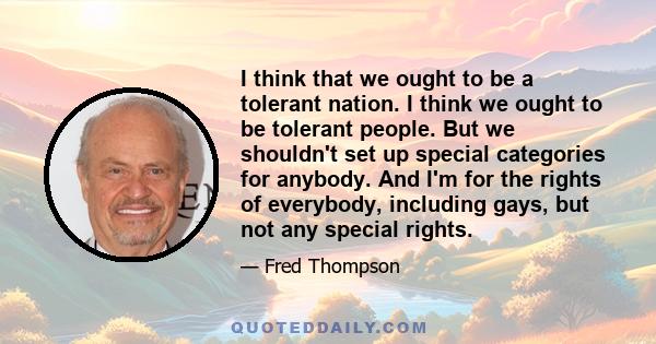 I think that we ought to be a tolerant nation. I think we ought to be tolerant people. But we shouldn't set up special categories for anybody. And I'm for the rights of everybody, including gays, but not any special