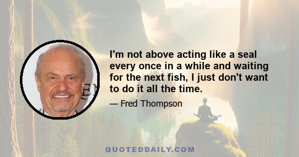 I'm not above acting like a seal every once in a while and waiting for the next fish, I just don't want to do it all the time.