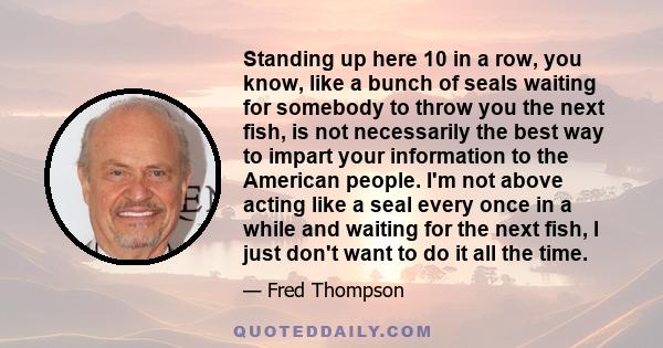 Standing up here 10 in a row, you know, like a bunch of seals waiting for somebody to throw you the next fish, is not necessarily the best way to impart your information to the American people. I'm not above acting like 