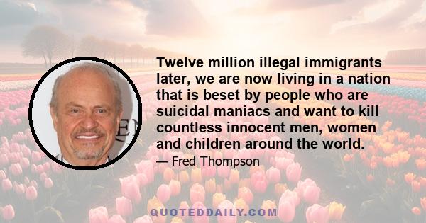 Twelve million illegal immigrants later, we are now living in a nation that is beset by people who are suicidal maniacs and want to kill countless innocent men, women and children around the world.