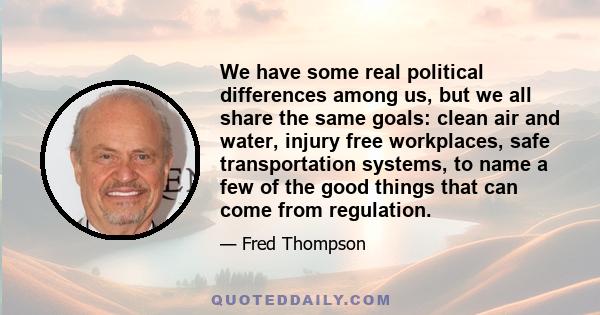 We have some real political differences among us, but we all share the same goals: clean air and water, injury free workplaces, safe transportation systems, to name a few of the good things that can come from regulation.