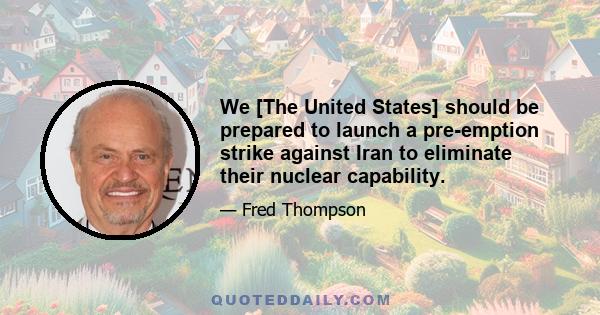 We [The United States] should be prepared to launch a pre-emption strike against Iran to eliminate their nuclear capability.