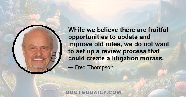 While we believe there are fruitful opportunities to update and improve old rules, we do not want to set up a review process that could create a litigation morass.