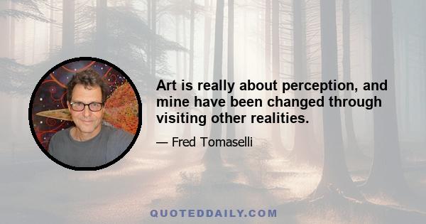 Art is really about perception, and mine have been changed through visiting other realities.