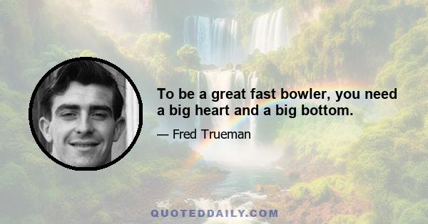 To be a great fast bowler, you need a big heart and a big bottom.