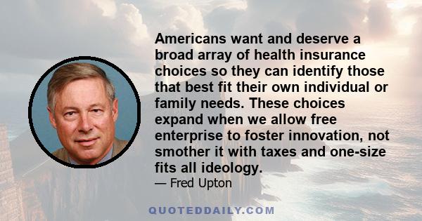 Americans want and deserve a broad array of health insurance choices so they can identify those that best fit their own individual or family needs. These choices expand when we allow free enterprise to foster