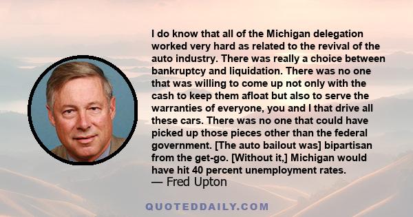 I do know that all of the Michigan delegation worked very hard as related to the revival of the auto industry. There was really a choice between bankruptcy and liquidation. There was no one that was willing to come up