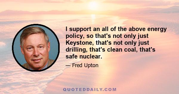 I support an all of the above energy policy, so that's not only just Keystone, that's not only just drilling, that's clean coal, that's safe nuclear.