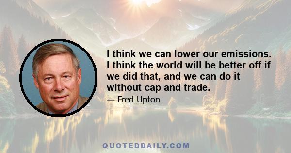 I think we can lower our emissions. I think the world will be better off if we did that, and we can do it without cap and trade.