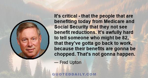 It's critical - that the people that are benefiting today from Medicare and Social Security that they not see benefit reductions. It's awfully hard to tell someone who might be 82, that they've gotta go back to work,