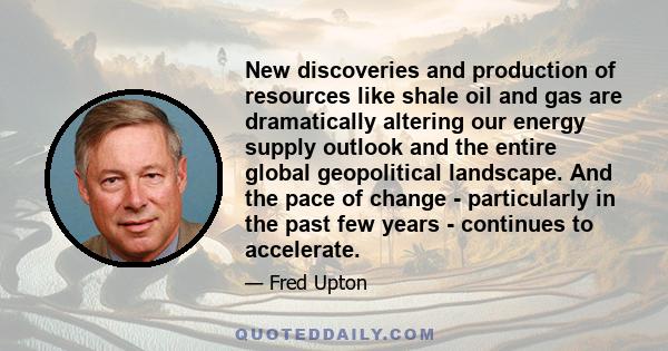 New discoveries and production of resources like shale oil and gas are dramatically altering our energy supply outlook and the entire global geopolitical landscape. And the pace of change - particularly in the past few