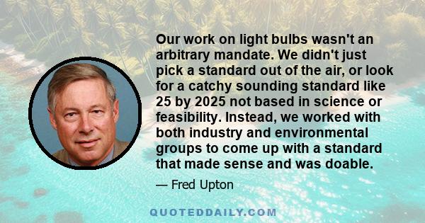 Our work on light bulbs wasn't an arbitrary mandate. We didn't just pick a standard out of the air, or look for a catchy sounding standard like 25 by 2025 not based in science or feasibility. Instead, we worked with