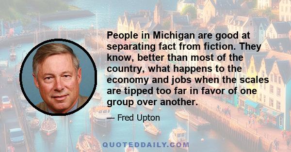 People in Michigan are good at separating fact from fiction. They know, better than most of the country, what happens to the economy and jobs when the scales are tipped too far in favor of one group over another.