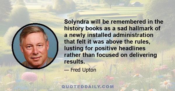 Solyndra will be remembered in the history books as a sad hallmark of a newly installed administration that felt it was above the rules, lusting for positive headlines rather than focused on delivering results.