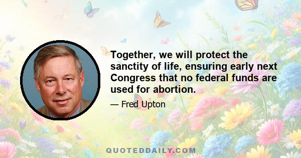 Together, we will protect the sanctity of life, ensuring early next Congress that no federal funds are used for abortion.