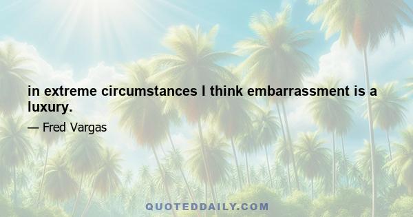 in extreme circumstances I think embarrassment is a luxury.