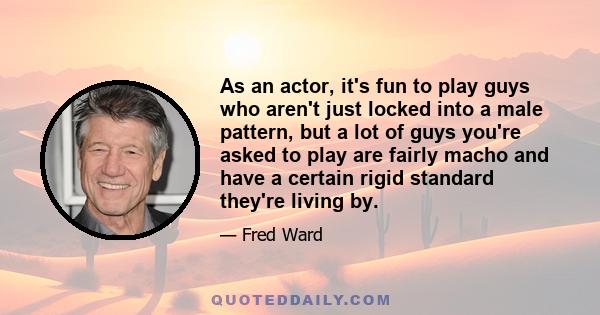 As an actor, it's fun to play guys who aren't just locked into a male pattern, but a lot of guys you're asked to play are fairly macho and have a certain rigid standard they're living by.