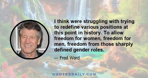 I think were struggling with trying to redefine various positions at this point in history. To allow freedom for women, freedom for men, freedom from those sharply defined gender roles.