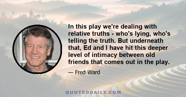 In this play we're dealing with relative truths - who's lying, who's telling the truth. But underneath that, Ed and I have hit this deeper level of intimacy between old friends that comes out in the play.