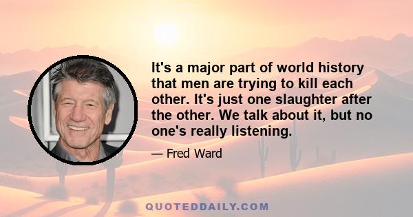 It's a major part of world history that men are trying to kill each other. It's just one slaughter after the other. We talk about it, but no one's really listening.