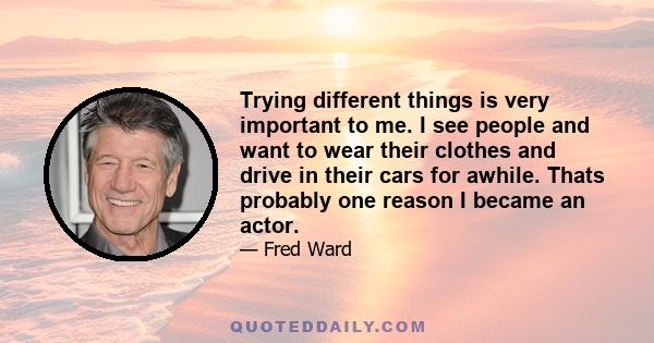 Trying different things is very important to me. I see people and want to wear their clothes and drive in their cars for awhile. Thats probably one reason I became an actor.