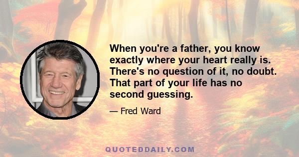 When you're a father, you know exactly where your heart really is. There's no question of it, no doubt. That part of your life has no second guessing.