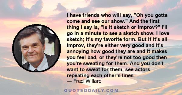 I have friends who will say, Oh you gotta come and see our show. And the first thing I say is, Is it sketch or improv? I'll go in a minute to see a sketch show. I love sketch; it's my favorite form. But if it's all