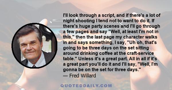 I'll look through a script, and if there's a lot of night shooting I tend not to want to do it. If there's huge party scenes and I'll go through a few pages and say Well, at least I'm not in this, then the last page my