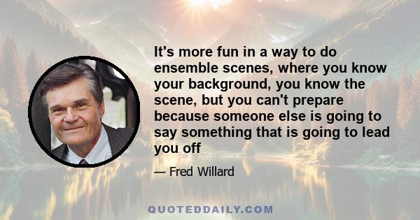 It's more fun in a way to do ensemble scenes, where you know your background, you know the scene, but you can't prepare because someone else is going to say something that is going to lead you off