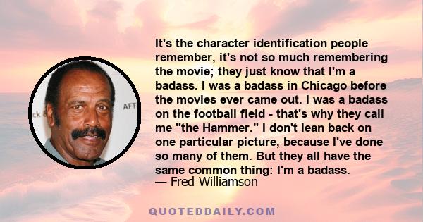 It's the character identification people remember, it's not so much remembering the movie; they just know that I'm a badass. I was a badass in Chicago before the movies ever came out. I was a badass on the football