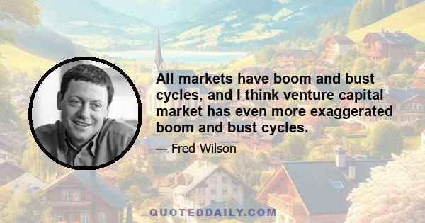 All markets have boom and bust cycles, and I think venture capital market has even more exaggerated boom and bust cycles.